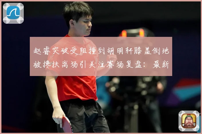赵睿突破受阻撞到胡明轩膝盖倒地被搀扶离场引关注赛场复盘：最新赛事动态与深度分析