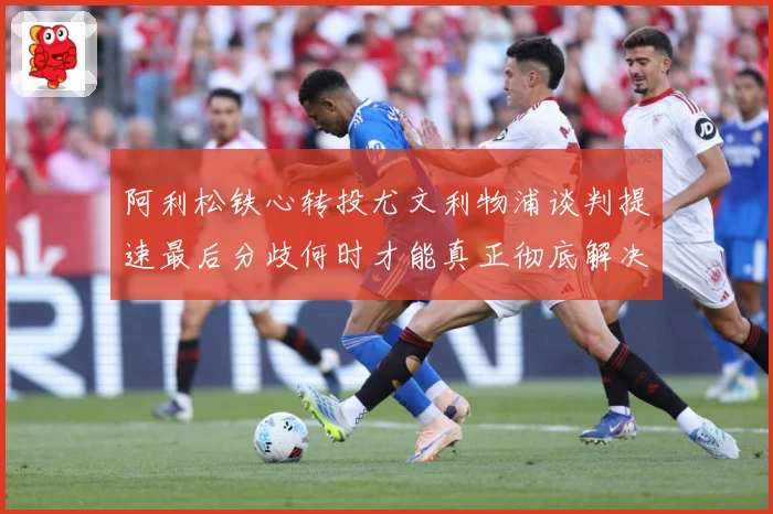 阿利松铁心转投尤文利物浦谈判提速最后分歧何时才能真正彻底解决战术观察：最新赛事动态与深度分析