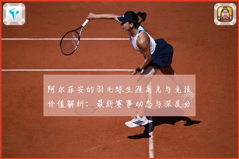 阿尔菲安的羽毛球生涯高光与竞技价值解析：最新赛事动态与深度分析