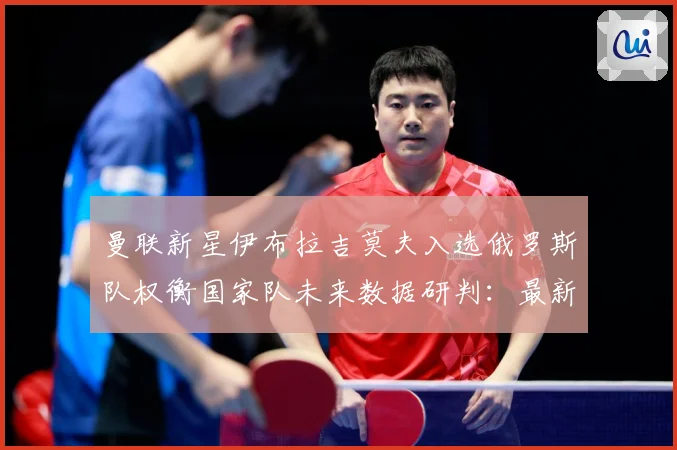 曼联新星伊布拉吉莫夫入选俄罗斯队权衡国家队未来数据研判：最新赛事动态与深度分析