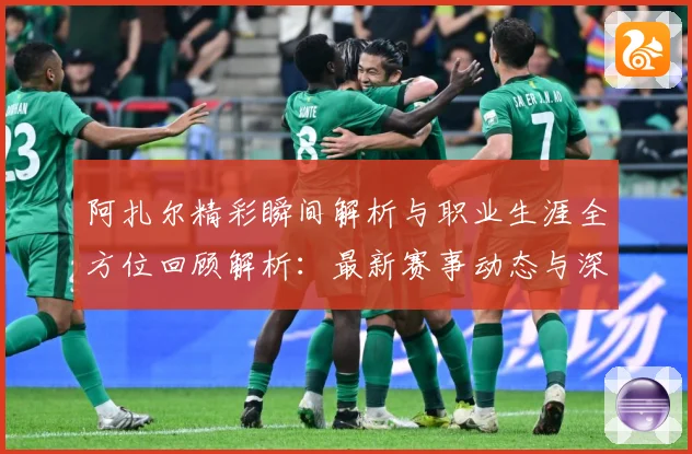 阿扎尔精彩瞬间解析与职业生涯全方位回顾解析：最新赛事动态与深度分析