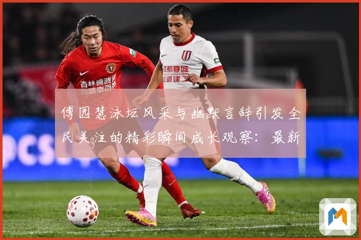 傅园慧泳坛风采与幽默言辞引发全民关注的精彩瞬间成长观察：最新赛事动态与深度分析