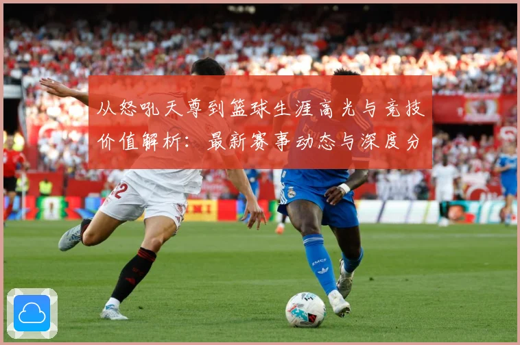 从怒吼天尊到篮球生涯高光与竞技价值解析：最新赛事动态与深度分析
