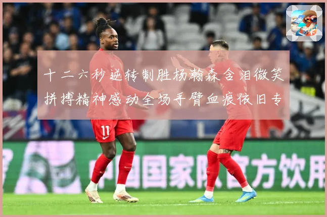 十二六秒逆转制胜杨瀚森含泪微笑拼搏精神感动全场手臂血痕依旧专题观察：最新赛事动态与深度分析