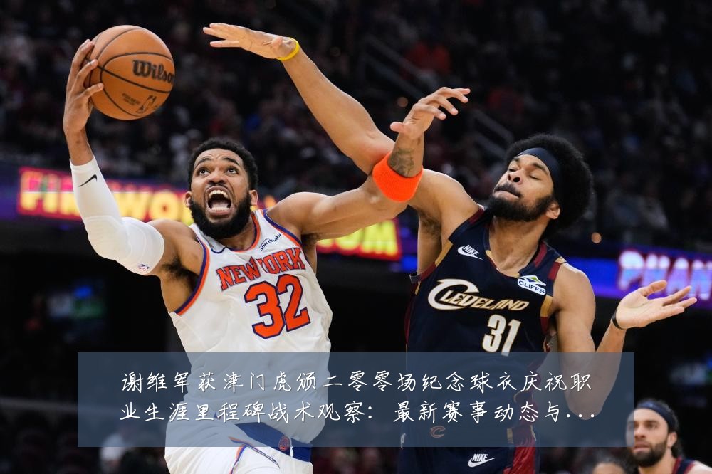 谢维军获津门虎颁二零零场纪念球衣庆祝职业生涯里程碑战术观察:最新赛事动态与深度分析