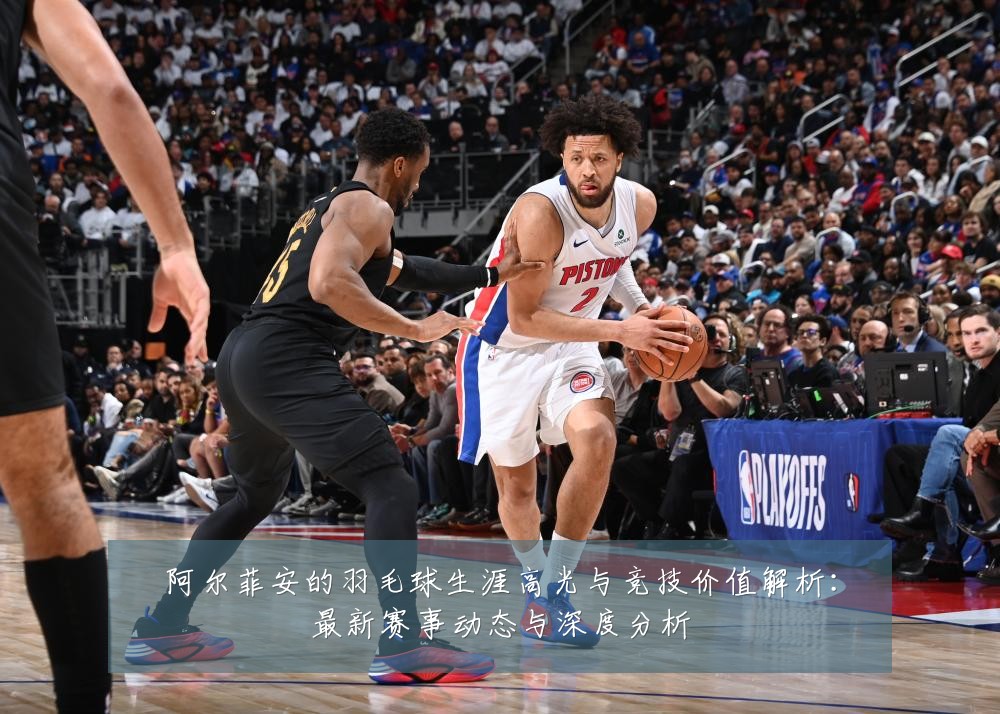 阿尔菲安的羽毛球生涯高光与竞技价值解析：最新赛事动态与深度分析
