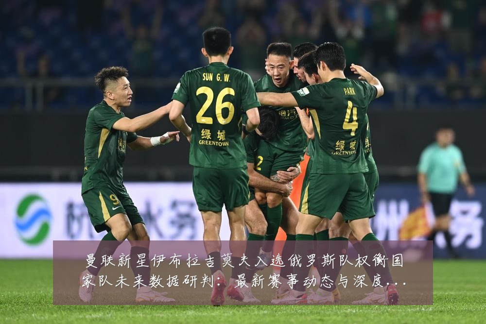 曼联新星伊布拉吉莫夫入选俄罗斯队权衡国家队未来数据研判：最新赛事动态与深度分析