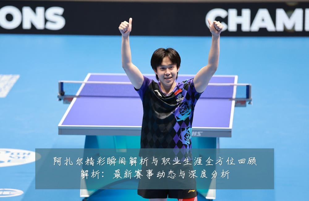 阿扎尔精彩瞬间解析与职业生涯全方位回顾解析：最新赛事动态与深度分析