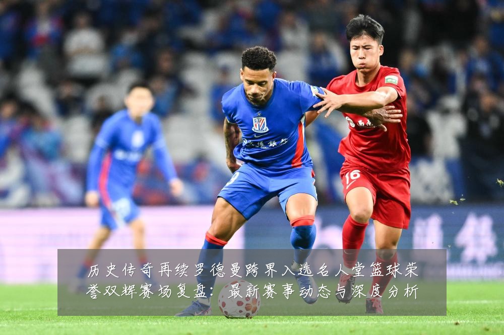 历史传奇再续罗德曼跨界入选名人堂篮球荣誉双辉赛场复盘：最新赛事动态与深度分析